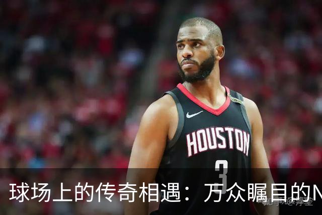 球场上的传奇相遇：万众瞩目的NBA中国赛之夜